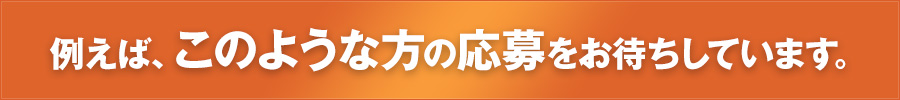 例えば、このような方の応募をお待ちしています。