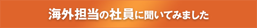 海外担当の社員に聞いてみました