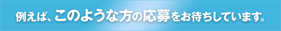 例えば、このような方の応募をお待ちしています。