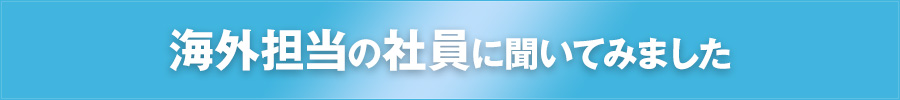 海外担当の社員に聞いてみました